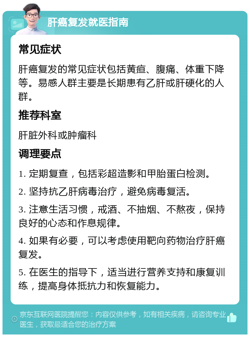 肝癌复发就医指南 常见症状 肝癌复发的常见症状包括黄疸、腹痛、体重下降等。易感人群主要是长期患有乙肝或肝硬化的人群。 推荐科室 肝脏外科或肿瘤科 调理要点 1. 定期复查，包括彩超造影和甲胎蛋白检测。 2. 坚持抗乙肝病毒治疗，避免病毒复活。 3. 注意生活习惯，戒酒、不抽烟、不熬夜，保持良好的心态和作息规律。 4. 如果有必要，可以考虑使用靶向药物治疗肝癌复发。 5. 在医生的指导下，适当进行营养支持和康复训练，提高身体抵抗力和恢复能力。