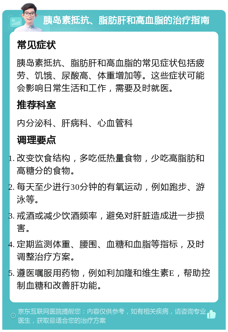 胰岛素抵抗、脂肪肝和高血脂的治疗指南 常见症状 胰岛素抵抗、脂肪肝和高血脂的常见症状包括疲劳、饥饿、尿酸高、体重增加等。这些症状可能会影响日常生活和工作，需要及时就医。 推荐科室 内分泌科、肝病科、心血管科 调理要点 改变饮食结构，多吃低热量食物，少吃高脂肪和高糖分的食物。 每天至少进行30分钟的有氧运动，例如跑步、游泳等。 戒酒或减少饮酒频率，避免对肝脏造成进一步损害。 定期监测体重、腰围、血糖和血脂等指标，及时调整治疗方案。 遵医嘱服用药物，例如利加隆和维生素E，帮助控制血糖和改善肝功能。