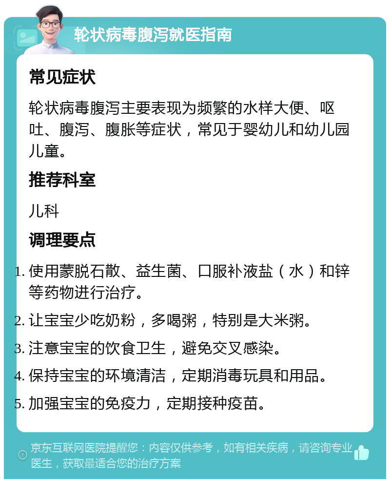 轮状病毒腹泻就医指南 常见症状 轮状病毒腹泻主要表现为频繁的水样大便、呕吐、腹泻、腹胀等症状，常见于婴幼儿和幼儿园儿童。 推荐科室 儿科 调理要点 使用蒙脱石散、益生菌、口服补液盐（水）和锌等药物进行治疗。 让宝宝少吃奶粉，多喝粥，特别是大米粥。 注意宝宝的饮食卫生，避免交叉感染。 保持宝宝的环境清洁，定期消毒玩具和用品。 加强宝宝的免疫力，定期接种疫苗。