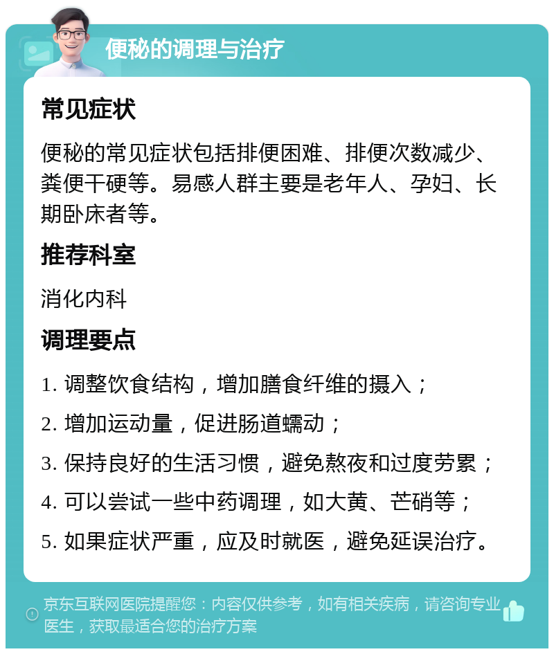 便秘的调理与治疗 常见症状 便秘的常见症状包括排便困难、排便次数减少、粪便干硬等。易感人群主要是老年人、孕妇、长期卧床者等。 推荐科室 消化内科 调理要点 1. 调整饮食结构，增加膳食纤维的摄入； 2. 增加运动量，促进肠道蠕动； 3. 保持良好的生活习惯，避免熬夜和过度劳累； 4. 可以尝试一些中药调理，如大黄、芒硝等； 5. 如果症状严重，应及时就医，避免延误治疗。