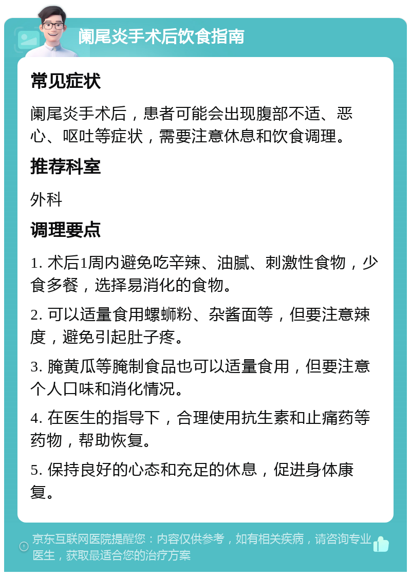 阑尾炎手术后饮食指南 常见症状 阑尾炎手术后，患者可能会出现腹部不适、恶心、呕吐等症状，需要注意休息和饮食调理。 推荐科室 外科 调理要点 1. 术后1周内避免吃辛辣、油腻、刺激性食物，少食多餐，选择易消化的食物。 2. 可以适量食用螺蛳粉、杂酱面等，但要注意辣度，避免引起肚子疼。 3. 腌黄瓜等腌制食品也可以适量食用，但要注意个人口味和消化情况。 4. 在医生的指导下，合理使用抗生素和止痛药等药物，帮助恢复。 5. 保持良好的心态和充足的休息，促进身体康复。