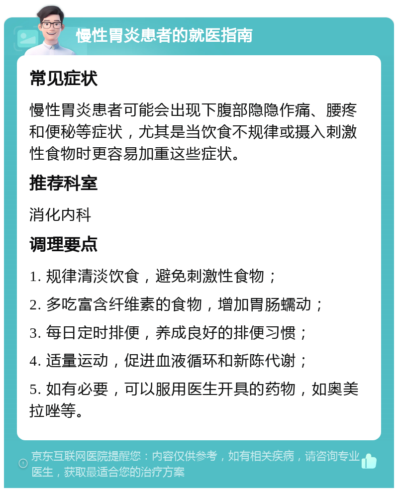 慢性胃炎患者的就医指南 常见症状 慢性胃炎患者可能会出现下腹部隐隐作痛、腰疼和便秘等症状，尤其是当饮食不规律或摄入刺激性食物时更容易加重这些症状。 推荐科室 消化内科 调理要点 1. 规律清淡饮食，避免刺激性食物； 2. 多吃富含纤维素的食物，增加胃肠蠕动； 3. 每日定时排便，养成良好的排便习惯； 4. 适量运动，促进血液循环和新陈代谢； 5. 如有必要，可以服用医生开具的药物，如奥美拉唑等。