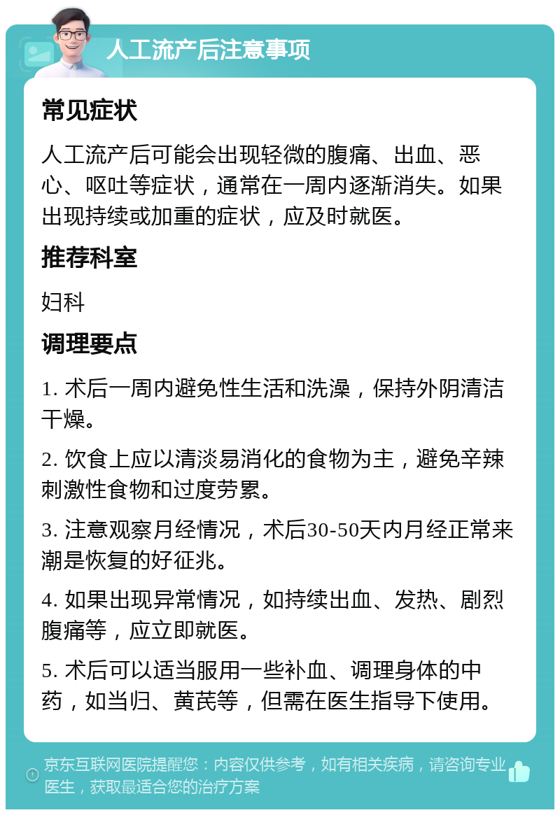 人工流产后注意事项 常见症状 人工流产后可能会出现轻微的腹痛、出血、恶心、呕吐等症状，通常在一周内逐渐消失。如果出现持续或加重的症状，应及时就医。 推荐科室 妇科 调理要点 1. 术后一周内避免性生活和洗澡，保持外阴清洁干燥。 2. 饮食上应以清淡易消化的食物为主，避免辛辣刺激性食物和过度劳累。 3. 注意观察月经情况，术后30-50天内月经正常来潮是恢复的好征兆。 4. 如果出现异常情况，如持续出血、发热、剧烈腹痛等，应立即就医。 5. 术后可以适当服用一些补血、调理身体的中药，如当归、黄芪等，但需在医生指导下使用。