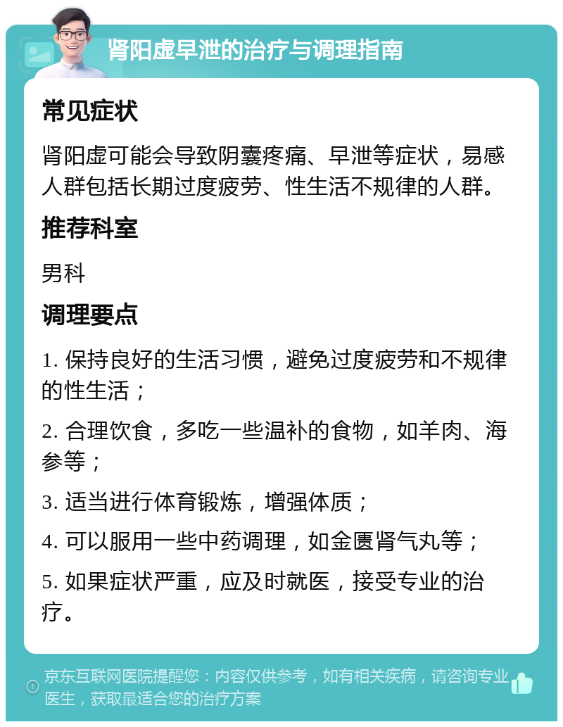 肾阳虚早泄的治疗与调理指南 常见症状 肾阳虚可能会导致阴囊疼痛、早泄等症状，易感人群包括长期过度疲劳、性生活不规律的人群。 推荐科室 男科 调理要点 1. 保持良好的生活习惯，避免过度疲劳和不规律的性生活； 2. 合理饮食，多吃一些温补的食物，如羊肉、海参等； 3. 适当进行体育锻炼，增强体质； 4. 可以服用一些中药调理，如金匮肾气丸等； 5. 如果症状严重，应及时就医，接受专业的治疗。