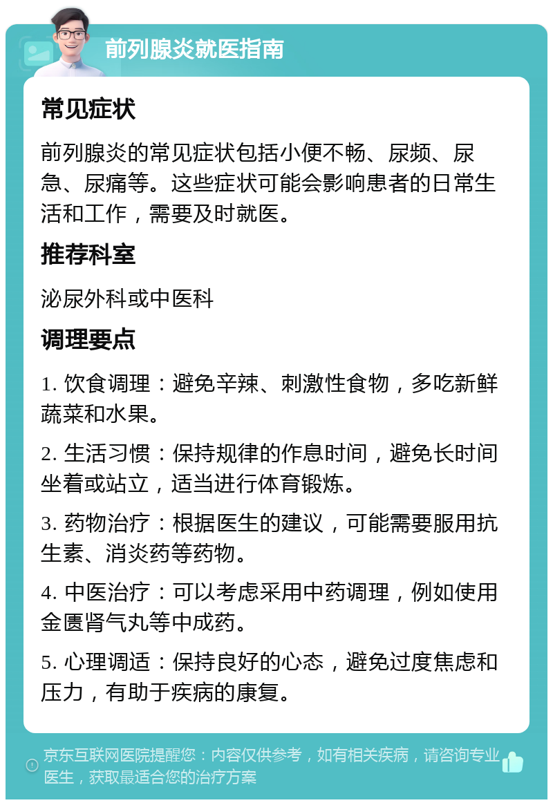 前列腺炎就医指南 常见症状 前列腺炎的常见症状包括小便不畅、尿频、尿急、尿痛等。这些症状可能会影响患者的日常生活和工作，需要及时就医。 推荐科室 泌尿外科或中医科 调理要点 1. 饮食调理：避免辛辣、刺激性食物，多吃新鲜蔬菜和水果。 2. 生活习惯：保持规律的作息时间，避免长时间坐着或站立，适当进行体育锻炼。 3. 药物治疗：根据医生的建议，可能需要服用抗生素、消炎药等药物。 4. 中医治疗：可以考虑采用中药调理，例如使用金匮肾气丸等中成药。 5. 心理调适：保持良好的心态，避免过度焦虑和压力，有助于疾病的康复。