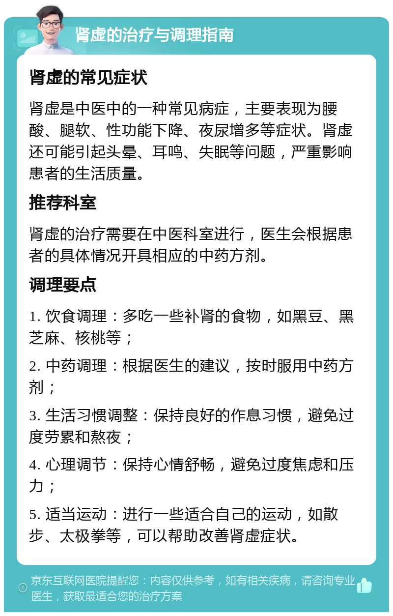 肾虚的治疗与调理指南 肾虚的常见症状 肾虚是中医中的一种常见病症，主要表现为腰酸、腿软、性功能下降、夜尿增多等症状。肾虚还可能引起头晕、耳鸣、失眠等问题，严重影响患者的生活质量。 推荐科室 肾虚的治疗需要在中医科室进行，医生会根据患者的具体情况开具相应的中药方剂。 调理要点 1. 饮食调理：多吃一些补肾的食物，如黑豆、黑芝麻、核桃等； 2. 中药调理：根据医生的建议，按时服用中药方剂； 3. 生活习惯调整：保持良好的作息习惯，避免过度劳累和熬夜； 4. 心理调节：保持心情舒畅，避免过度焦虑和压力； 5. 适当运动：进行一些适合自己的运动，如散步、太极拳等，可以帮助改善肾虚症状。