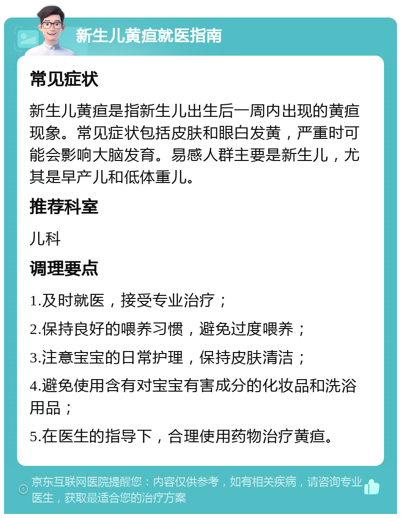 新生儿黄疸就医指南 常见症状 新生儿黄疸是指新生儿出生后一周内出现的黄疸现象。常见症状包括皮肤和眼白发黄，严重时可能会影响大脑发育。易感人群主要是新生儿，尤其是早产儿和低体重儿。 推荐科室 儿科 调理要点 1.及时就医，接受专业治疗； 2.保持良好的喂养习惯，避免过度喂养； 3.注意宝宝的日常护理，保持皮肤清洁； 4.避免使用含有对宝宝有害成分的化妆品和洗浴用品； 5.在医生的指导下，合理使用药物治疗黄疸。