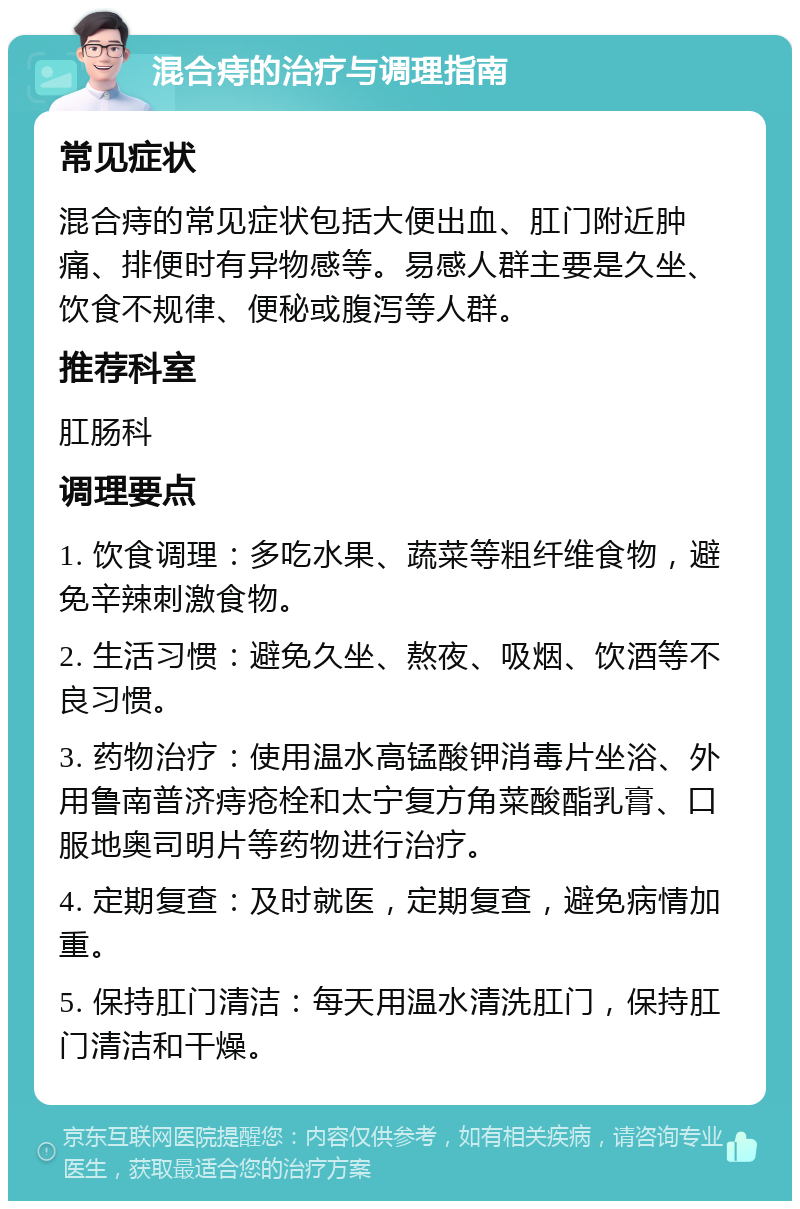 混合痔的治疗与调理指南 常见症状 混合痔的常见症状包括大便出血、肛门附近肿痛、排便时有异物感等。易感人群主要是久坐、饮食不规律、便秘或腹泻等人群。 推荐科室 肛肠科 调理要点 1. 饮食调理：多吃水果、蔬菜等粗纤维食物，避免辛辣刺激食物。 2. 生活习惯：避免久坐、熬夜、吸烟、饮酒等不良习惯。 3. 药物治疗：使用温水高锰酸钾消毒片坐浴、外用鲁南普济痔疮栓和太宁复方角菜酸酯乳膏、口服地奥司明片等药物进行治疗。 4. 定期复查：及时就医，定期复查，避免病情加重。 5. 保持肛门清洁：每天用温水清洗肛门，保持肛门清洁和干燥。