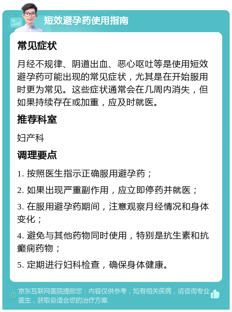 短效避孕药使用指南 常见症状 月经不规律、阴道出血、恶心呕吐等是使用短效避孕药可能出现的常见症状，尤其是在开始服用时更为常见。这些症状通常会在几周内消失，但如果持续存在或加重，应及时就医。 推荐科室 妇产科 调理要点 1. 按照医生指示正确服用避孕药； 2. 如果出现严重副作用，应立即停药并就医； 3. 在服用避孕药期间，注意观察月经情况和身体变化； 4. 避免与其他药物同时使用，特别是抗生素和抗癫痫药物； 5. 定期进行妇科检查，确保身体健康。