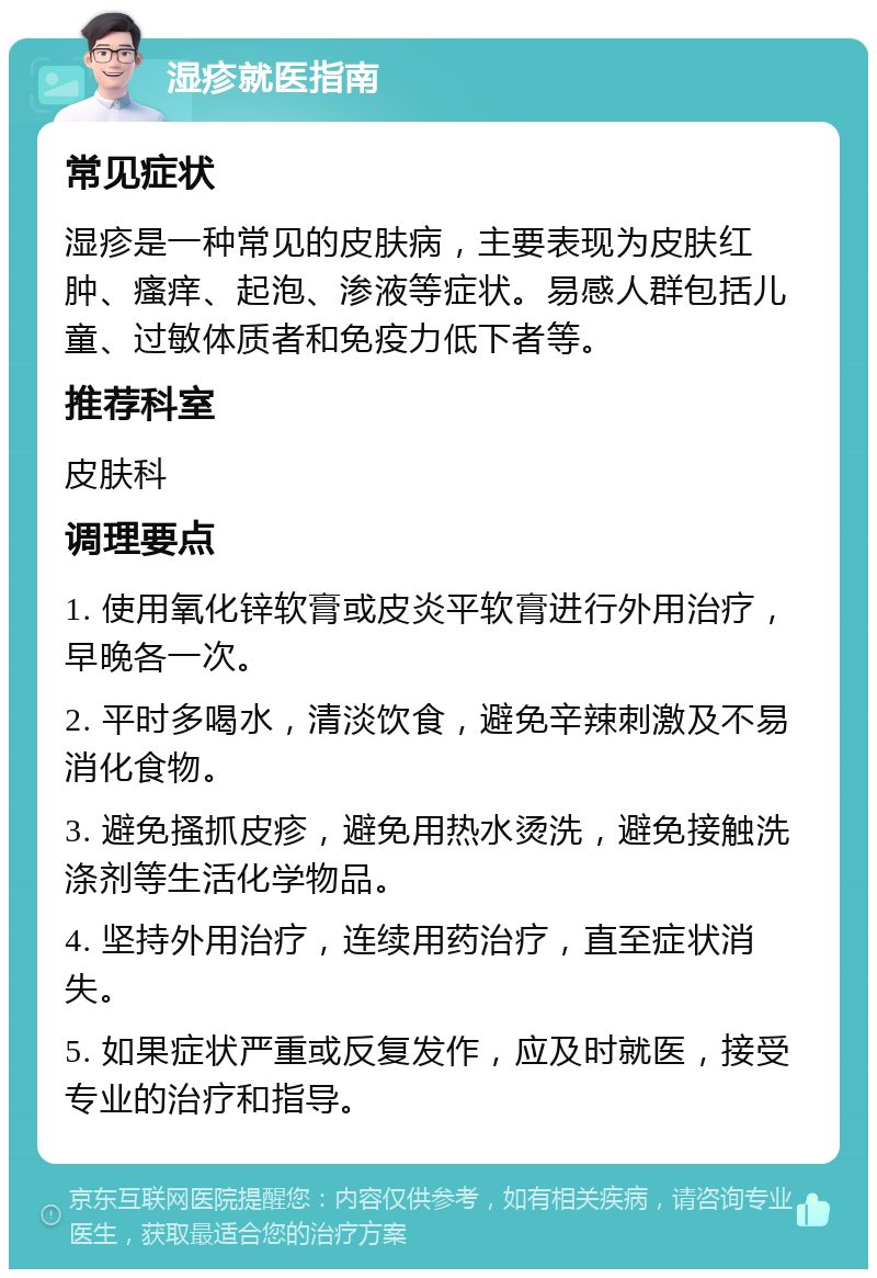 湿疹就医指南 常见症状 湿疹是一种常见的皮肤病，主要表现为皮肤红肿、瘙痒、起泡、渗液等症状。易感人群包括儿童、过敏体质者和免疫力低下者等。 推荐科室 皮肤科 调理要点 1. 使用氧化锌软膏或皮炎平软膏进行外用治疗，早晚各一次。 2. 平时多喝水，清淡饮食，避免辛辣刺激及不易消化食物。 3. 避免搔抓皮疹，避免用热水烫洗，避免接触洗涤剂等生活化学物品。 4. 坚持外用治疗，连续用药治疗，直至症状消失。 5. 如果症状严重或反复发作，应及时就医，接受专业的治疗和指导。