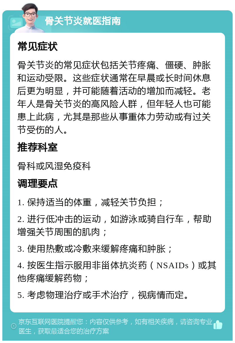 骨关节炎就医指南 常见症状 骨关节炎的常见症状包括关节疼痛、僵硬、肿胀和运动受限。这些症状通常在早晨或长时间休息后更为明显，并可能随着活动的增加而减轻。老年人是骨关节炎的高风险人群，但年轻人也可能患上此病，尤其是那些从事重体力劳动或有过关节受伤的人。 推荐科室 骨科或风湿免疫科 调理要点 1. 保持适当的体重，减轻关节负担； 2. 进行低冲击的运动，如游泳或骑自行车，帮助增强关节周围的肌肉； 3. 使用热敷或冷敷来缓解疼痛和肿胀； 4. 按医生指示服用非甾体抗炎药（NSAIDs）或其他疼痛缓解药物； 5. 考虑物理治疗或手术治疗，视病情而定。