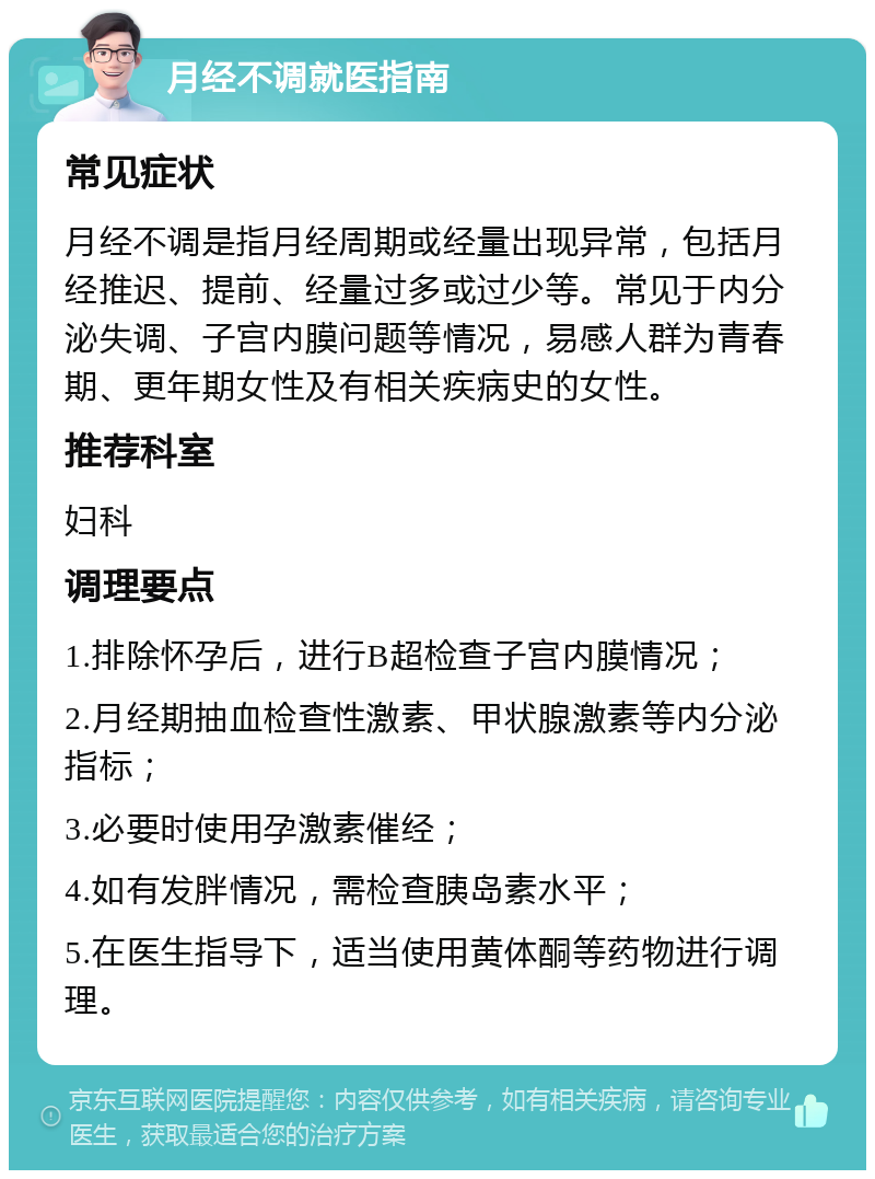 月经不调就医指南 常见症状 月经不调是指月经周期或经量出现异常，包括月经推迟、提前、经量过多或过少等。常见于内分泌失调、子宫内膜问题等情况，易感人群为青春期、更年期女性及有相关疾病史的女性。 推荐科室 妇科 调理要点 1.排除怀孕后，进行B超检查子宫内膜情况； 2.月经期抽血检查性激素、甲状腺激素等内分泌指标； 3.必要时使用孕激素催经； 4.如有发胖情况，需检查胰岛素水平； 5.在医生指导下，适当使用黄体酮等药物进行调理。