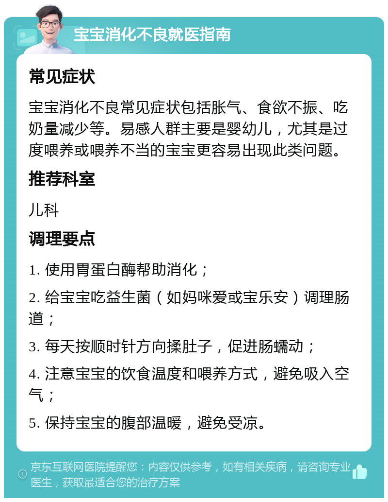 宝宝消化不良就医指南 常见症状 宝宝消化不良常见症状包括胀气、食欲不振、吃奶量减少等。易感人群主要是婴幼儿，尤其是过度喂养或喂养不当的宝宝更容易出现此类问题。 推荐科室 儿科 调理要点 1. 使用胃蛋白酶帮助消化； 2. 给宝宝吃益生菌（如妈咪爱或宝乐安）调理肠道； 3. 每天按顺时针方向揉肚子，促进肠蠕动； 4. 注意宝宝的饮食温度和喂养方式，避免吸入空气； 5. 保持宝宝的腹部温暖，避免受凉。