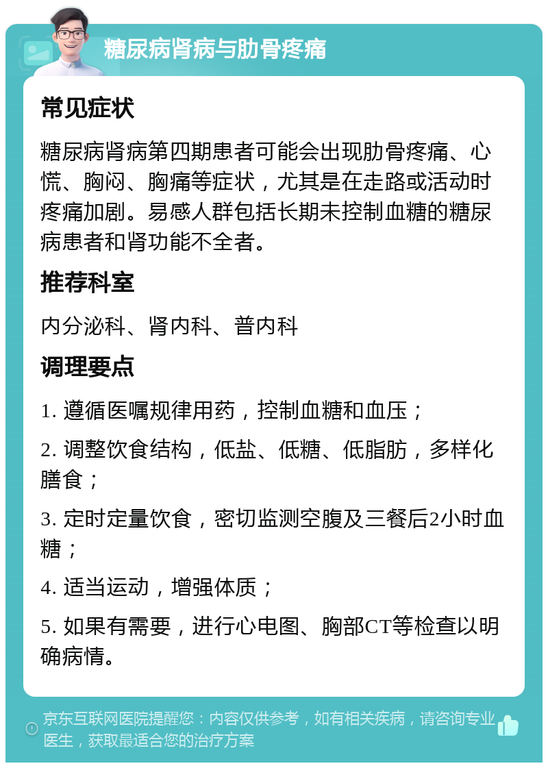 糖尿病肾病与肋骨疼痛 常见症状 糖尿病肾病第四期患者可能会出现肋骨疼痛、心慌、胸闷、胸痛等症状，尤其是在走路或活动时疼痛加剧。易感人群包括长期未控制血糖的糖尿病患者和肾功能不全者。 推荐科室 内分泌科、肾内科、普内科 调理要点 1. 遵循医嘱规律用药，控制血糖和血压； 2. 调整饮食结构，低盐、低糖、低脂肪，多样化膳食； 3. 定时定量饮食，密切监测空腹及三餐后2小时血糖； 4. 适当运动，增强体质； 5. 如果有需要，进行心电图、胸部CT等检查以明确病情。