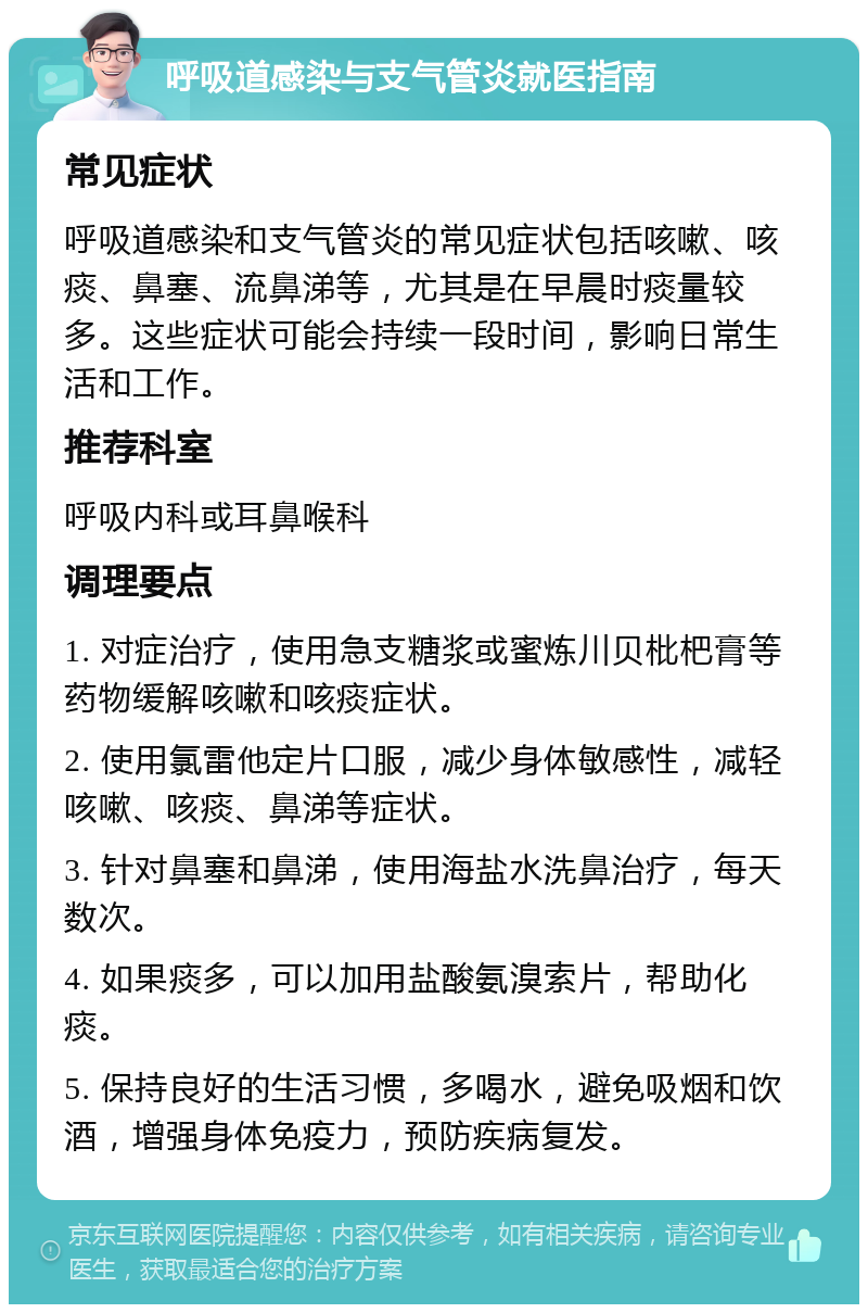 呼吸道感染与支气管炎就医指南 常见症状 呼吸道感染和支气管炎的常见症状包括咳嗽、咳痰、鼻塞、流鼻涕等，尤其是在早晨时痰量较多。这些症状可能会持续一段时间，影响日常生活和工作。 推荐科室 呼吸内科或耳鼻喉科 调理要点 1. 对症治疗，使用急支糖浆或蜜炼川贝枇杷膏等药物缓解咳嗽和咳痰症状。 2. 使用氯雷他定片口服，减少身体敏感性，减轻咳嗽、咳痰、鼻涕等症状。 3. 针对鼻塞和鼻涕，使用海盐水洗鼻治疗，每天数次。 4. 如果痰多，可以加用盐酸氨溴索片，帮助化痰。 5. 保持良好的生活习惯，多喝水，避免吸烟和饮酒，增强身体免疫力，预防疾病复发。