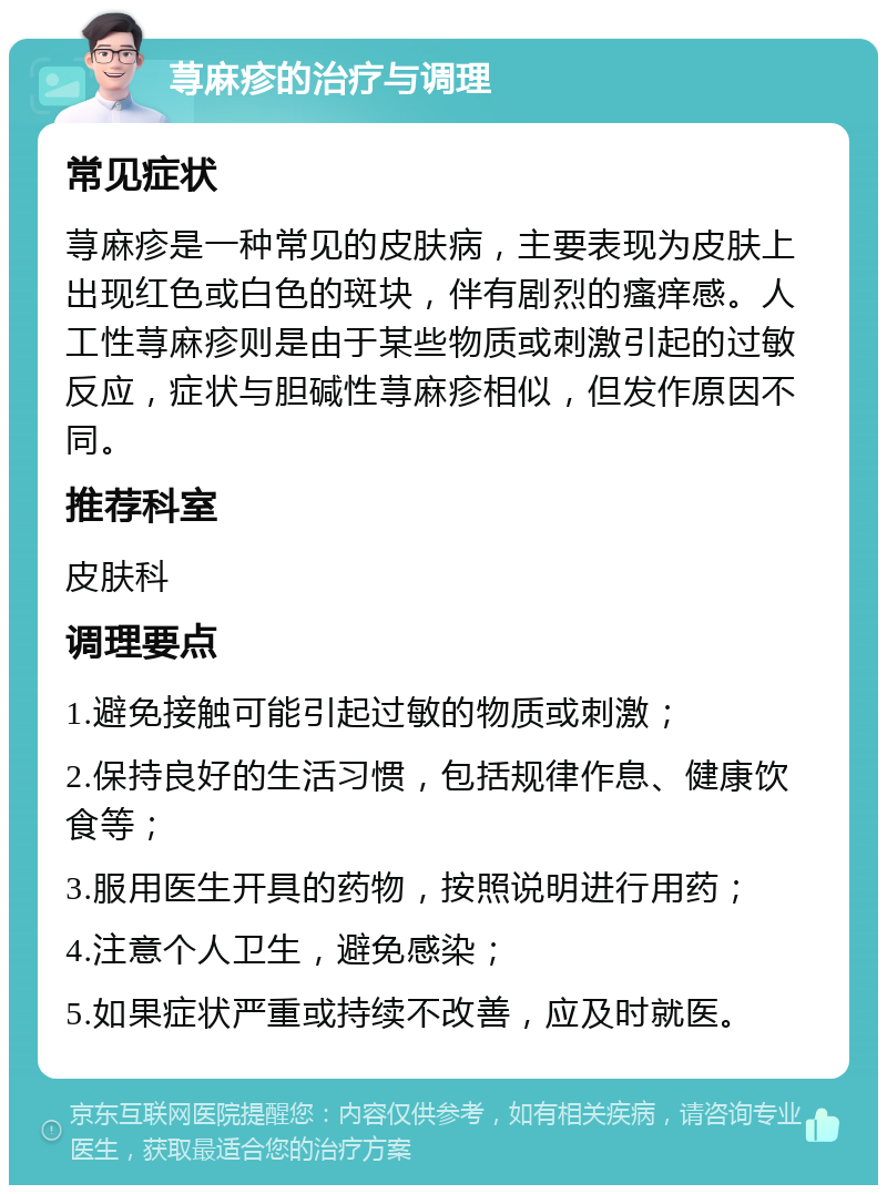 荨麻疹的治疗与调理 常见症状 荨麻疹是一种常见的皮肤病，主要表现为皮肤上出现红色或白色的斑块，伴有剧烈的瘙痒感。人工性荨麻疹则是由于某些物质或刺激引起的过敏反应，症状与胆碱性荨麻疹相似，但发作原因不同。 推荐科室 皮肤科 调理要点 1.避免接触可能引起过敏的物质或刺激； 2.保持良好的生活习惯，包括规律作息、健康饮食等； 3.服用医生开具的药物，按照说明进行用药； 4.注意个人卫生，避免感染； 5.如果症状严重或持续不改善，应及时就医。