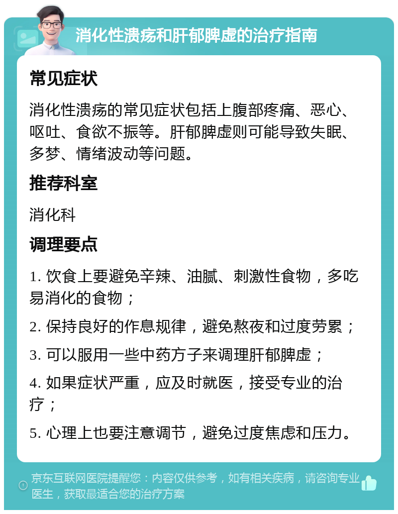 消化性溃疡和肝郁脾虚的治疗指南 常见症状 消化性溃疡的常见症状包括上腹部疼痛、恶心、呕吐、食欲不振等。肝郁脾虚则可能导致失眠、多梦、情绪波动等问题。 推荐科室 消化科 调理要点 1. 饮食上要避免辛辣、油腻、刺激性食物，多吃易消化的食物； 2. 保持良好的作息规律，避免熬夜和过度劳累； 3. 可以服用一些中药方子来调理肝郁脾虚； 4. 如果症状严重，应及时就医，接受专业的治疗； 5. 心理上也要注意调节，避免过度焦虑和压力。