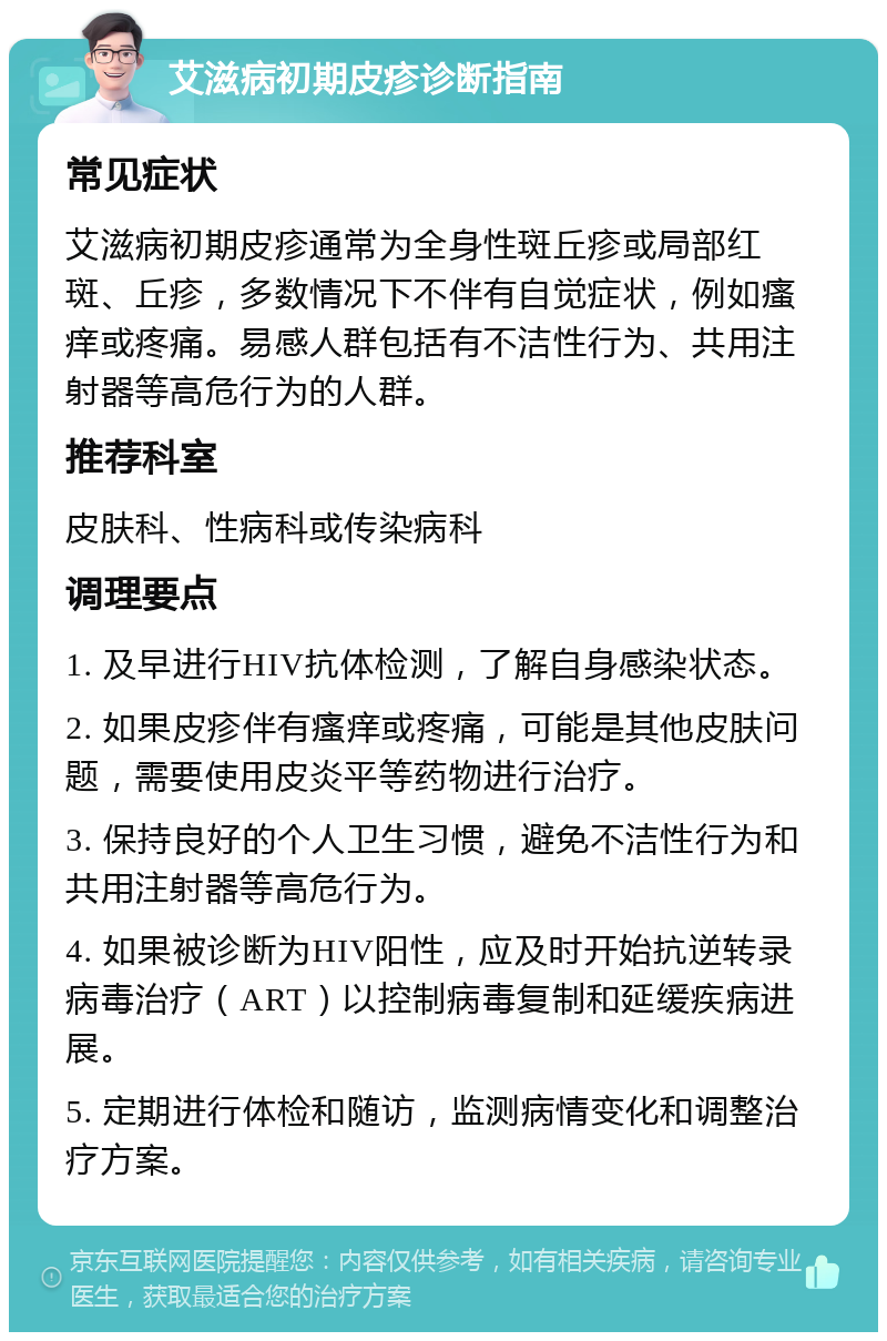 艾滋病初期皮疹诊断指南 常见症状 艾滋病初期皮疹通常为全身性斑丘疹或局部红斑、丘疹，多数情况下不伴有自觉症状，例如瘙痒或疼痛。易感人群包括有不洁性行为、共用注射器等高危行为的人群。 推荐科室 皮肤科、性病科或传染病科 调理要点 1. 及早进行HIV抗体检测，了解自身感染状态。 2. 如果皮疹伴有瘙痒或疼痛，可能是其他皮肤问题，需要使用皮炎平等药物进行治疗。 3. 保持良好的个人卫生习惯，避免不洁性行为和共用注射器等高危行为。 4. 如果被诊断为HIV阳性，应及时开始抗逆转录病毒治疗（ART）以控制病毒复制和延缓疾病进展。 5. 定期进行体检和随访，监测病情变化和调整治疗方案。