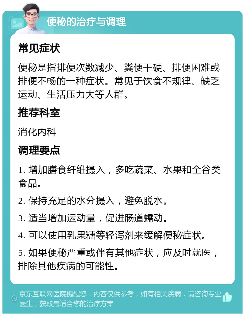 便秘的治疗与调理 常见症状 便秘是指排便次数减少、粪便干硬、排便困难或排便不畅的一种症状。常见于饮食不规律、缺乏运动、生活压力大等人群。 推荐科室 消化内科 调理要点 1. 增加膳食纤维摄入，多吃蔬菜、水果和全谷类食品。 2. 保持充足的水分摄入，避免脱水。 3. 适当增加运动量，促进肠道蠕动。 4. 可以使用乳果糖等轻泻剂来缓解便秘症状。 5. 如果便秘严重或伴有其他症状，应及时就医，排除其他疾病的可能性。