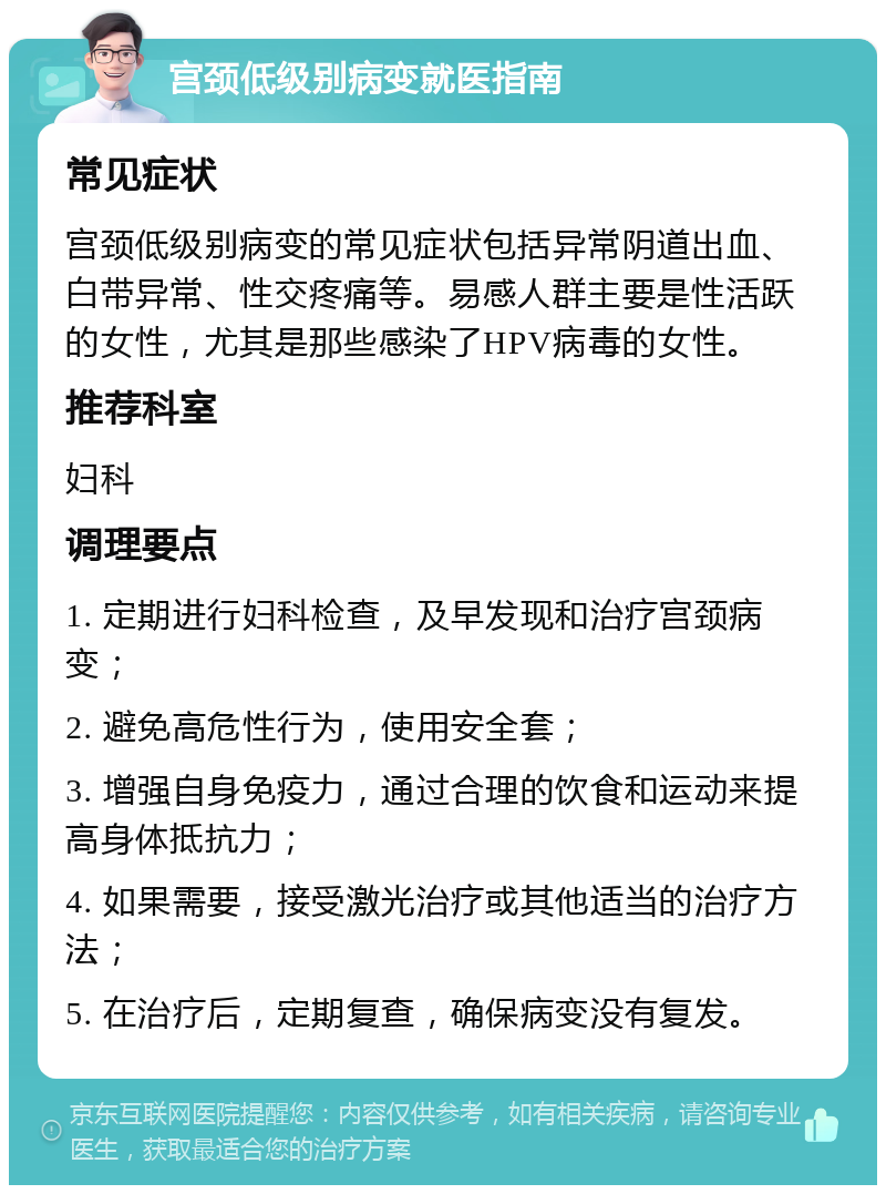 宫颈低级别病变就医指南 常见症状 宫颈低级别病变的常见症状包括异常阴道出血、白带异常、性交疼痛等。易感人群主要是性活跃的女性，尤其是那些感染了HPV病毒的女性。 推荐科室 妇科 调理要点 1. 定期进行妇科检查，及早发现和治疗宫颈病变； 2. 避免高危性行为，使用安全套； 3. 增强自身免疫力，通过合理的饮食和运动来提高身体抵抗力； 4. 如果需要，接受激光治疗或其他适当的治疗方法； 5. 在治疗后，定期复查，确保病变没有复发。