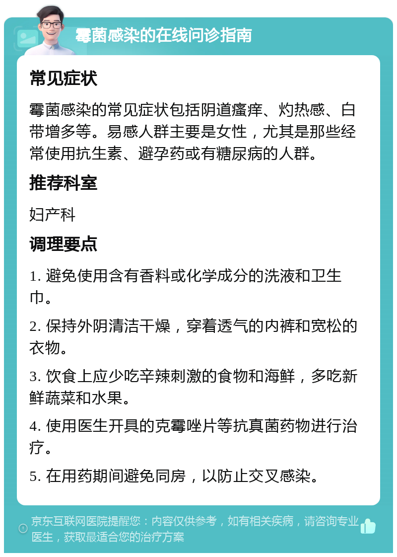 霉菌感染的在线问诊指南 常见症状 霉菌感染的常见症状包括阴道瘙痒、灼热感、白带增多等。易感人群主要是女性，尤其是那些经常使用抗生素、避孕药或有糖尿病的人群。 推荐科室 妇产科 调理要点 1. 避免使用含有香料或化学成分的洗液和卫生巾。 2. 保持外阴清洁干燥，穿着透气的内裤和宽松的衣物。 3. 饮食上应少吃辛辣刺激的食物和海鲜，多吃新鲜蔬菜和水果。 4. 使用医生开具的克霉唑片等抗真菌药物进行治疗。 5. 在用药期间避免同房，以防止交叉感染。