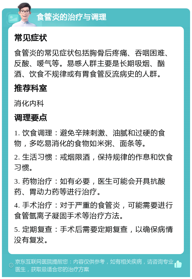 食管炎的治疗与调理 常见症状 食管炎的常见症状包括胸骨后疼痛、吞咽困难、反酸、嗳气等。易感人群主要是长期吸烟、酗酒、饮食不规律或有胃食管反流病史的人群。 推荐科室 消化内科 调理要点 1. 饮食调理：避免辛辣刺激、油腻和过硬的食物，多吃易消化的食物如米粥、面条等。 2. 生活习惯：戒烟限酒，保持规律的作息和饮食习惯。 3. 药物治疗：如有必要，医生可能会开具抗酸药、胃动力药等进行治疗。 4. 手术治疗：对于严重的食管炎，可能需要进行食管氩离子凝固手术等治疗方法。 5. 定期复查：手术后需要定期复查，以确保病情没有复发。