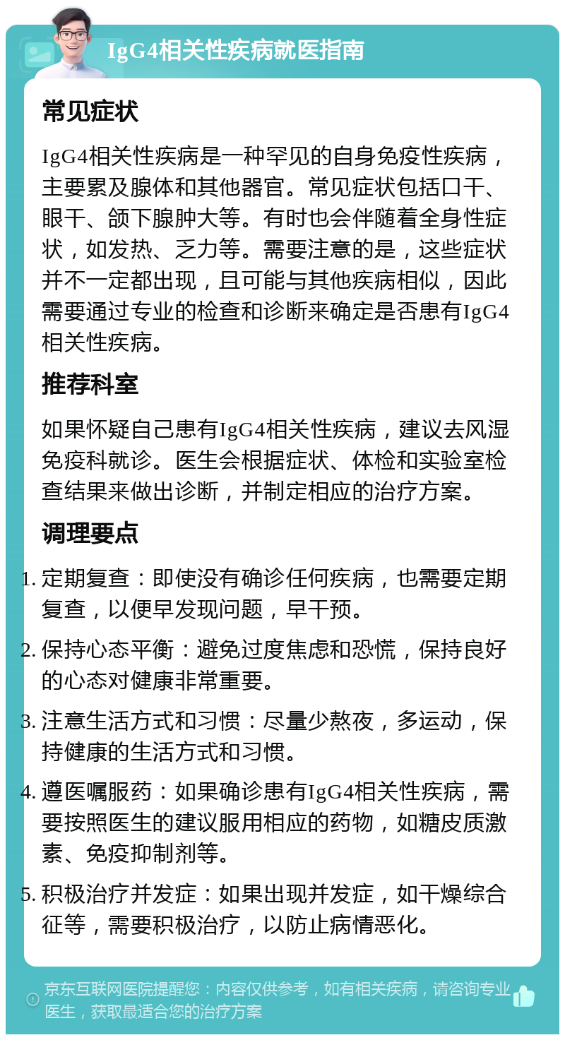 IgG4相关性疾病就医指南 常见症状 IgG4相关性疾病是一种罕见的自身免疫性疾病，主要累及腺体和其他器官。常见症状包括口干、眼干、颌下腺肿大等。有时也会伴随着全身性症状，如发热、乏力等。需要注意的是，这些症状并不一定都出现，且可能与其他疾病相似，因此需要通过专业的检查和诊断来确定是否患有IgG4相关性疾病。 推荐科室 如果怀疑自己患有IgG4相关性疾病，建议去风湿免疫科就诊。医生会根据症状、体检和实验室检查结果来做出诊断，并制定相应的治疗方案。 调理要点 定期复查：即使没有确诊任何疾病，也需要定期复查，以便早发现问题，早干预。 保持心态平衡：避免过度焦虑和恐慌，保持良好的心态对健康非常重要。 注意生活方式和习惯：尽量少熬夜，多运动，保持健康的生活方式和习惯。 遵医嘱服药：如果确诊患有IgG4相关性疾病，需要按照医生的建议服用相应的药物，如糖皮质激素、免疫抑制剂等。 积极治疗并发症：如果出现并发症，如干燥综合征等，需要积极治疗，以防止病情恶化。