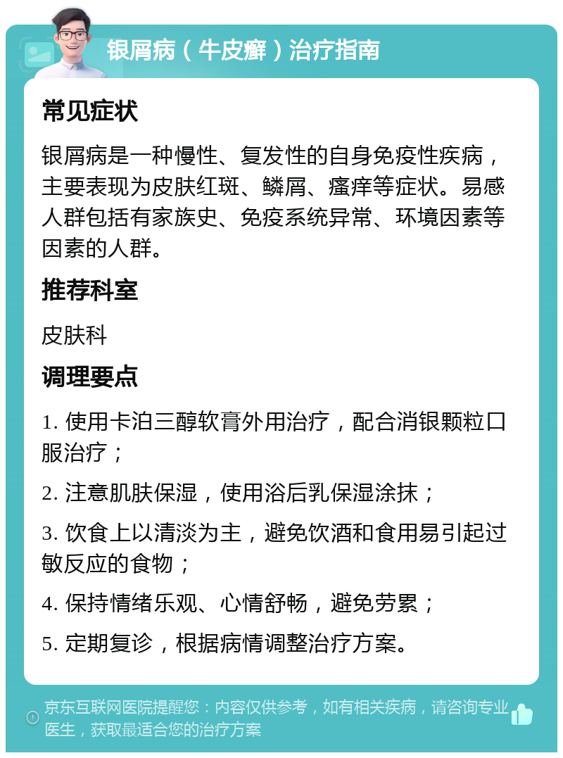 银屑病（牛皮癣）治疗指南 常见症状 银屑病是一种慢性、复发性的自身免疫性疾病，主要表现为皮肤红斑、鳞屑、瘙痒等症状。易感人群包括有家族史、免疫系统异常、环境因素等因素的人群。 推荐科室 皮肤科 调理要点 1. 使用卡泊三醇软膏外用治疗，配合消银颗粒口服治疗； 2. 注意肌肤保湿，使用浴后乳保湿涂抹； 3. 饮食上以清淡为主，避免饮酒和食用易引起过敏反应的食物； 4. 保持情绪乐观、心情舒畅，避免劳累； 5. 定期复诊，根据病情调整治疗方案。