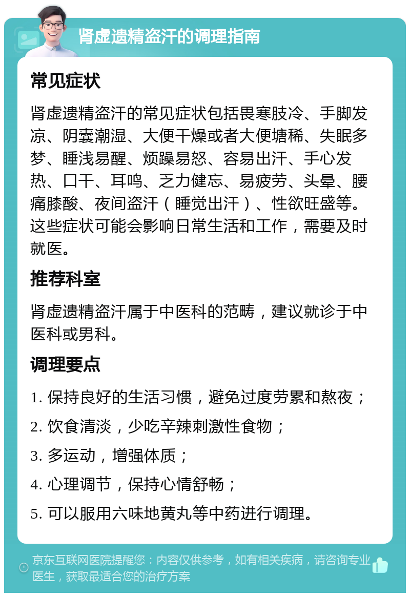 肾虚遗精盗汗的调理指南 常见症状 肾虚遗精盗汗的常见症状包括畏寒肢冷、手脚发凉、阴囊潮湿、大便干燥或者大便塘稀、失眠多梦、睡浅易醒、烦躁易怒、容易出汗、手心发热、口干、耳鸣、乏力健忘、易疲劳、头晕、腰痛膝酸、夜间盗汗（睡觉出汗）、性欲旺盛等。这些症状可能会影响日常生活和工作，需要及时就医。 推荐科室 肾虚遗精盗汗属于中医科的范畴，建议就诊于中医科或男科。 调理要点 1. 保持良好的生活习惯，避免过度劳累和熬夜； 2. 饮食清淡，少吃辛辣刺激性食物； 3. 多运动，增强体质； 4. 心理调节，保持心情舒畅； 5. 可以服用六味地黄丸等中药进行调理。