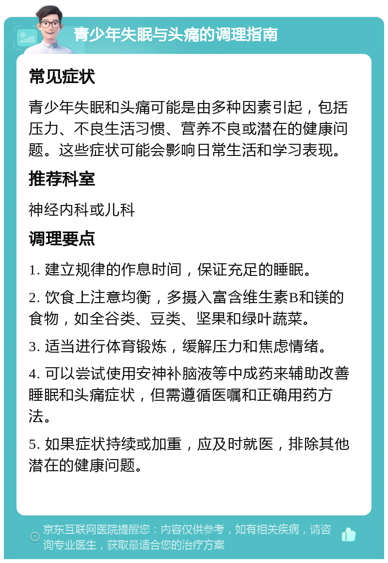 青少年失眠与头痛的调理指南 常见症状 青少年失眠和头痛可能是由多种因素引起，包括压力、不良生活习惯、营养不良或潜在的健康问题。这些症状可能会影响日常生活和学习表现。 推荐科室 神经内科或儿科 调理要点 1. 建立规律的作息时间，保证充足的睡眠。 2. 饮食上注意均衡，多摄入富含维生素B和镁的食物，如全谷类、豆类、坚果和绿叶蔬菜。 3. 适当进行体育锻炼，缓解压力和焦虑情绪。 4. 可以尝试使用安神补脑液等中成药来辅助改善睡眠和头痛症状，但需遵循医嘱和正确用药方法。 5. 如果症状持续或加重，应及时就医，排除其他潜在的健康问题。