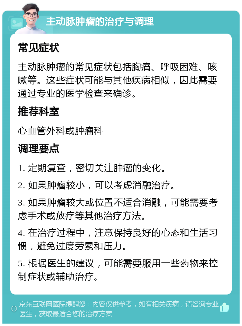 主动脉肿瘤的治疗与调理 常见症状 主动脉肿瘤的常见症状包括胸痛、呼吸困难、咳嗽等。这些症状可能与其他疾病相似，因此需要通过专业的医学检查来确诊。 推荐科室 心血管外科或肿瘤科 调理要点 1. 定期复查，密切关注肿瘤的变化。 2. 如果肿瘤较小，可以考虑消融治疗。 3. 如果肿瘤较大或位置不适合消融，可能需要考虑手术或放疗等其他治疗方法。 4. 在治疗过程中，注意保持良好的心态和生活习惯，避免过度劳累和压力。 5. 根据医生的建议，可能需要服用一些药物来控制症状或辅助治疗。