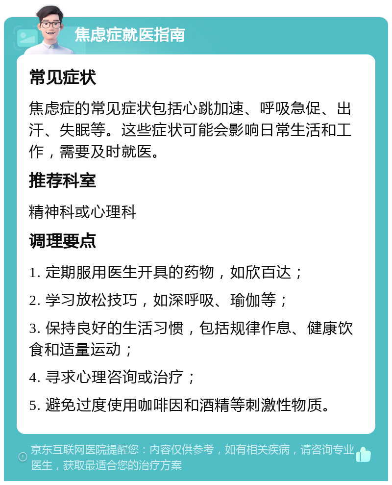 焦虑症就医指南 常见症状 焦虑症的常见症状包括心跳加速、呼吸急促、出汗、失眠等。这些症状可能会影响日常生活和工作，需要及时就医。 推荐科室 精神科或心理科 调理要点 1. 定期服用医生开具的药物，如欣百达； 2. 学习放松技巧，如深呼吸、瑜伽等； 3. 保持良好的生活习惯，包括规律作息、健康饮食和适量运动； 4. 寻求心理咨询或治疗； 5. 避免过度使用咖啡因和酒精等刺激性物质。