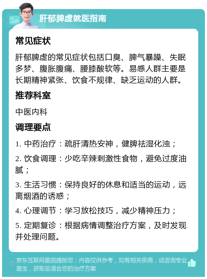 肝郁脾虚就医指南 常见症状 肝郁脾虚的常见症状包括口臭、脾气暴躁、失眠多梦、腹胀腹痛、腰膝酸软等。易感人群主要是长期精神紧张、饮食不规律、缺乏运动的人群。 推荐科室 中医内科 调理要点 1. 中药治疗：疏肝清热安神，健脾祛湿化浊； 2. 饮食调理：少吃辛辣刺激性食物，避免过度油腻； 3. 生活习惯：保持良好的休息和适当的运动，远离烟酒的诱惑； 4. 心理调节：学习放松技巧，减少精神压力； 5. 定期复诊：根据病情调整治疗方案，及时发现并处理问题。