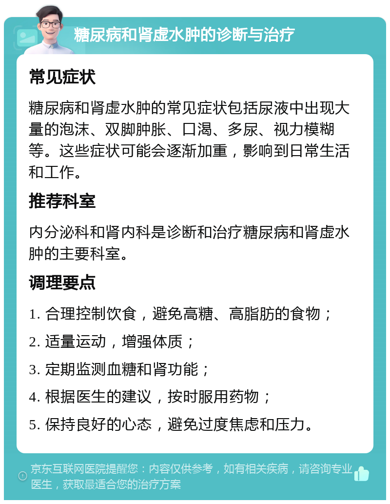 糖尿病和肾虚水肿的诊断与治疗 常见症状 糖尿病和肾虚水肿的常见症状包括尿液中出现大量的泡沫、双脚肿胀、口渴、多尿、视力模糊等。这些症状可能会逐渐加重，影响到日常生活和工作。 推荐科室 内分泌科和肾内科是诊断和治疗糖尿病和肾虚水肿的主要科室。 调理要点 1. 合理控制饮食，避免高糖、高脂肪的食物； 2. 适量运动，增强体质； 3. 定期监测血糖和肾功能； 4. 根据医生的建议，按时服用药物； 5. 保持良好的心态，避免过度焦虑和压力。