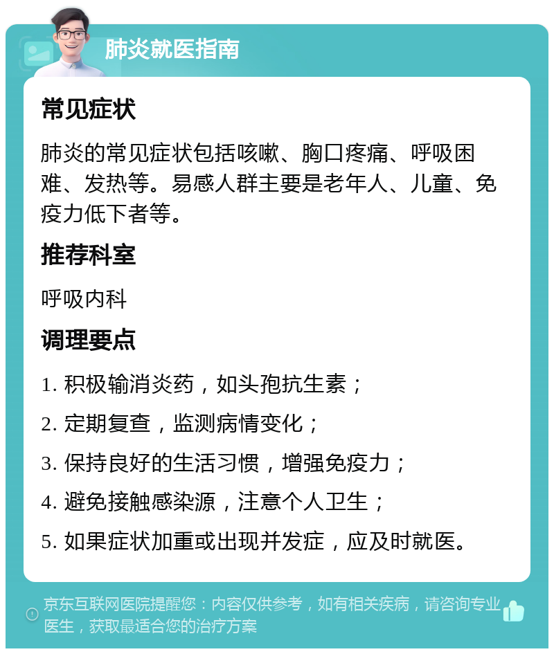 肺炎就医指南 常见症状 肺炎的常见症状包括咳嗽、胸口疼痛、呼吸困难、发热等。易感人群主要是老年人、儿童、免疫力低下者等。 推荐科室 呼吸内科 调理要点 1. 积极输消炎药，如头孢抗生素； 2. 定期复查，监测病情变化； 3. 保持良好的生活习惯，增强免疫力； 4. 避免接触感染源，注意个人卫生； 5. 如果症状加重或出现并发症，应及时就医。