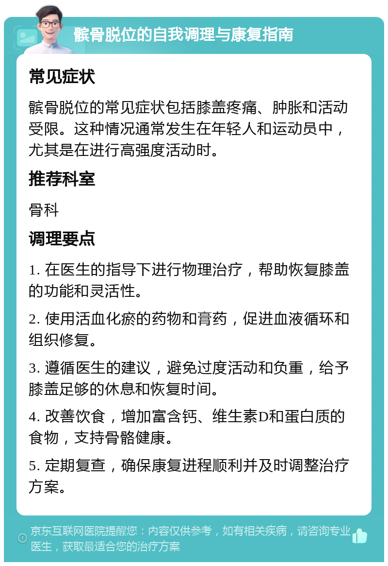 髌骨脱位的自我调理与康复指南 常见症状 髌骨脱位的常见症状包括膝盖疼痛、肿胀和活动受限。这种情况通常发生在年轻人和运动员中，尤其是在进行高强度活动时。 推荐科室 骨科 调理要点 1. 在医生的指导下进行物理治疗，帮助恢复膝盖的功能和灵活性。 2. 使用活血化瘀的药物和膏药，促进血液循环和组织修复。 3. 遵循医生的建议，避免过度活动和负重，给予膝盖足够的休息和恢复时间。 4. 改善饮食，增加富含钙、维生素D和蛋白质的食物，支持骨骼健康。 5. 定期复查，确保康复进程顺利并及时调整治疗方案。