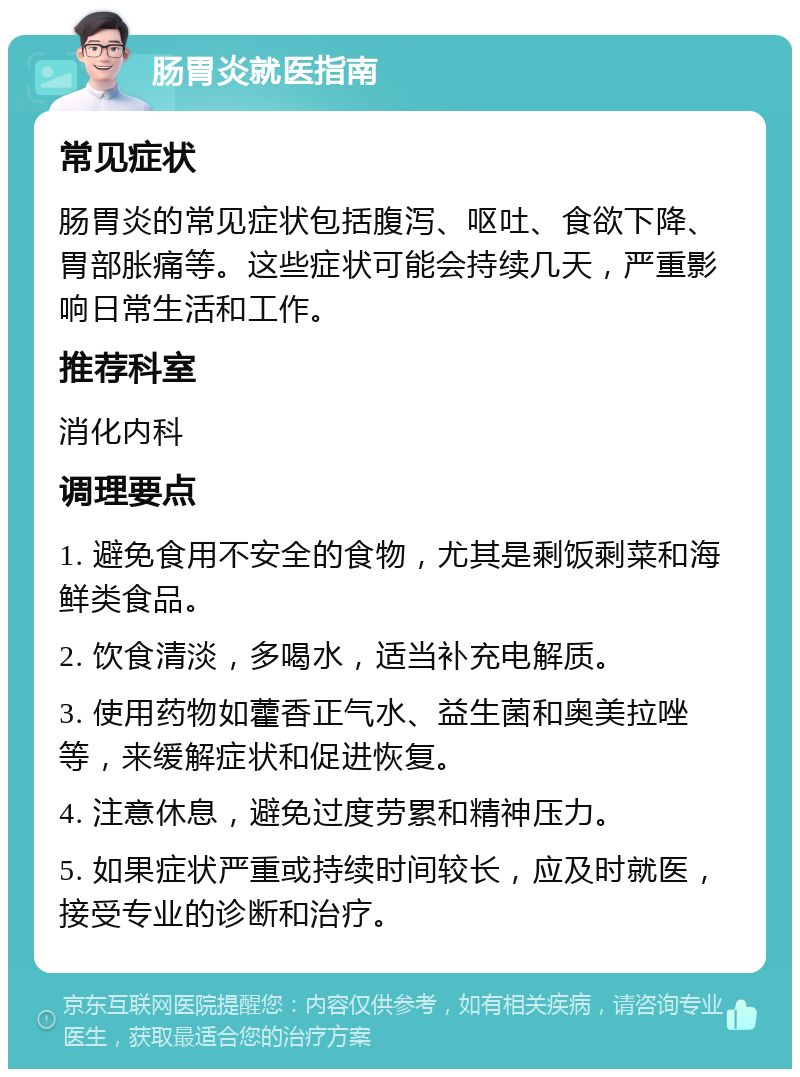 肠胃炎就医指南 常见症状 肠胃炎的常见症状包括腹泻、呕吐、食欲下降、胃部胀痛等。这些症状可能会持续几天，严重影响日常生活和工作。 推荐科室 消化内科 调理要点 1. 避免食用不安全的食物，尤其是剩饭剩菜和海鲜类食品。 2. 饮食清淡，多喝水，适当补充电解质。 3. 使用药物如藿香正气水、益生菌和奥美拉唑等，来缓解症状和促进恢复。 4. 注意休息，避免过度劳累和精神压力。 5. 如果症状严重或持续时间较长，应及时就医，接受专业的诊断和治疗。