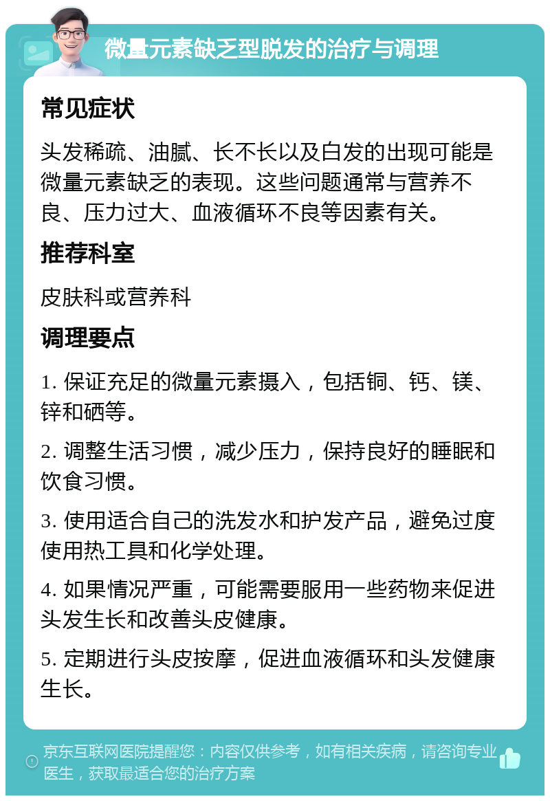 微量元素缺乏型脱发的治疗与调理 常见症状 头发稀疏、油腻、长不长以及白发的出现可能是微量元素缺乏的表现。这些问题通常与营养不良、压力过大、血液循环不良等因素有关。 推荐科室 皮肤科或营养科 调理要点 1. 保证充足的微量元素摄入，包括铜、钙、镁、锌和硒等。 2. 调整生活习惯，减少压力，保持良好的睡眠和饮食习惯。 3. 使用适合自己的洗发水和护发产品，避免过度使用热工具和化学处理。 4. 如果情况严重，可能需要服用一些药物来促进头发生长和改善头皮健康。 5. 定期进行头皮按摩，促进血液循环和头发健康生长。