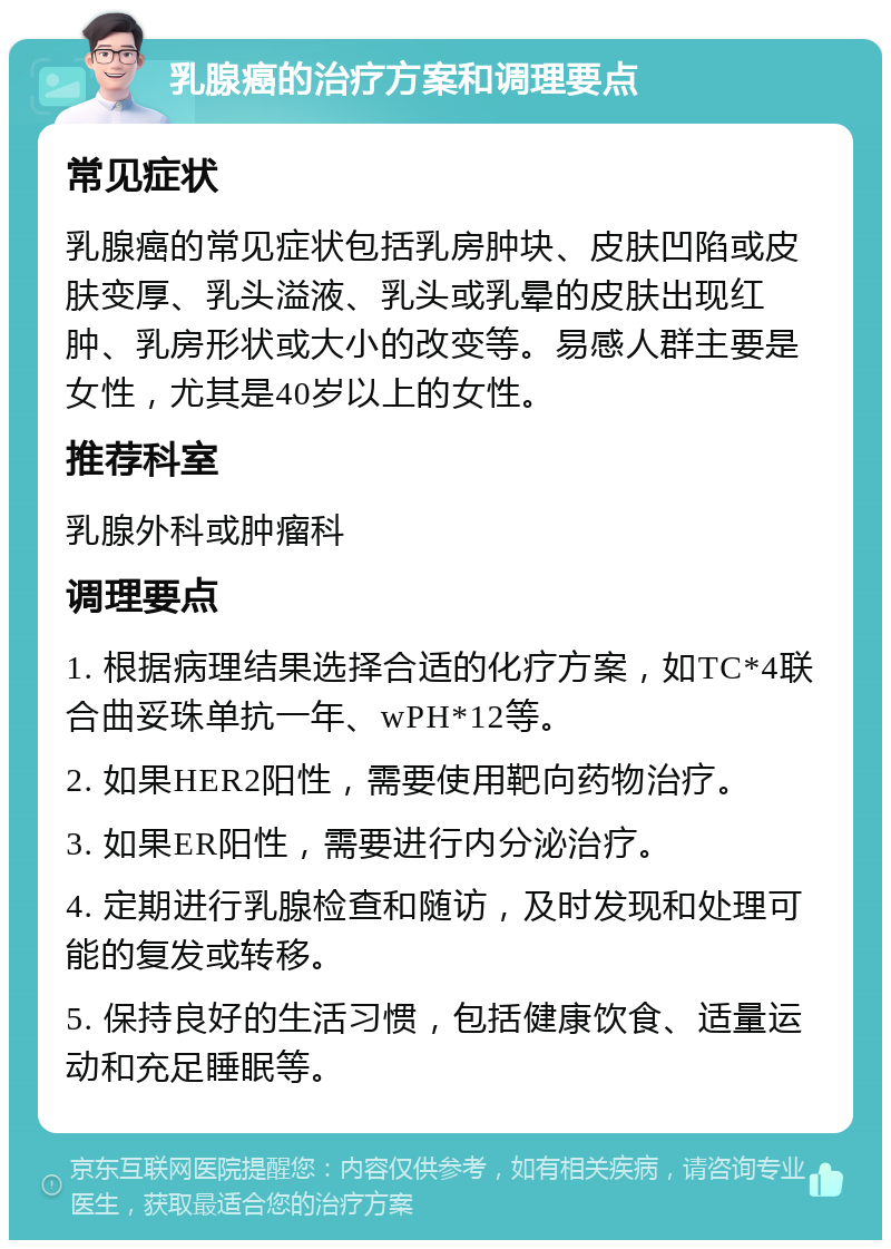 乳腺癌的治疗方案和调理要点 常见症状 乳腺癌的常见症状包括乳房肿块、皮肤凹陷或皮肤变厚、乳头溢液、乳头或乳晕的皮肤出现红肿、乳房形状或大小的改变等。易感人群主要是女性，尤其是40岁以上的女性。 推荐科室 乳腺外科或肿瘤科 调理要点 1. 根据病理结果选择合适的化疗方案，如TC*4联合曲妥珠单抗一年、wPH*12等。 2. 如果HER2阳性，需要使用靶向药物治疗。 3. 如果ER阳性，需要进行内分泌治疗。 4. 定期进行乳腺检查和随访，及时发现和处理可能的复发或转移。 5. 保持良好的生活习惯，包括健康饮食、适量运动和充足睡眠等。