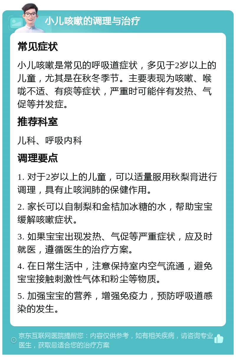 小儿咳嗽的调理与治疗 常见症状 小儿咳嗽是常见的呼吸道症状，多见于2岁以上的儿童，尤其是在秋冬季节。主要表现为咳嗽、喉咙不适、有痰等症状，严重时可能伴有发热、气促等并发症。 推荐科室 儿科、呼吸内科 调理要点 1. 对于2岁以上的儿童，可以适量服用秋梨膏进行调理，具有止咳润肺的保健作用。 2. 家长可以自制梨和金桔加冰糖的水，帮助宝宝缓解咳嗽症状。 3. 如果宝宝出现发热、气促等严重症状，应及时就医，遵循医生的治疗方案。 4. 在日常生活中，注意保持室内空气流通，避免宝宝接触刺激性气体和粉尘等物质。 5. 加强宝宝的营养，增强免疫力，预防呼吸道感染的发生。