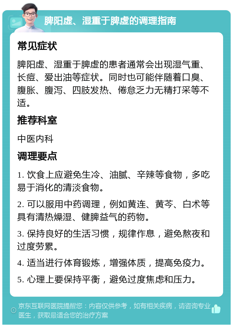 脾阳虚、湿重于脾虚的调理指南 常见症状 脾阳虚、湿重于脾虚的患者通常会出现湿气重、长痘、爱出油等症状。同时也可能伴随着口臭、腹胀、腹泻、四肢发热、倦怠乏力无精打采等不适。 推荐科室 中医内科 调理要点 1. 饮食上应避免生冷、油腻、辛辣等食物，多吃易于消化的清淡食物。 2. 可以服用中药调理，例如黄连、黄芩、白术等具有清热燥湿、健脾益气的药物。 3. 保持良好的生活习惯，规律作息，避免熬夜和过度劳累。 4. 适当进行体育锻炼，增强体质，提高免疫力。 5. 心理上要保持平衡，避免过度焦虑和压力。