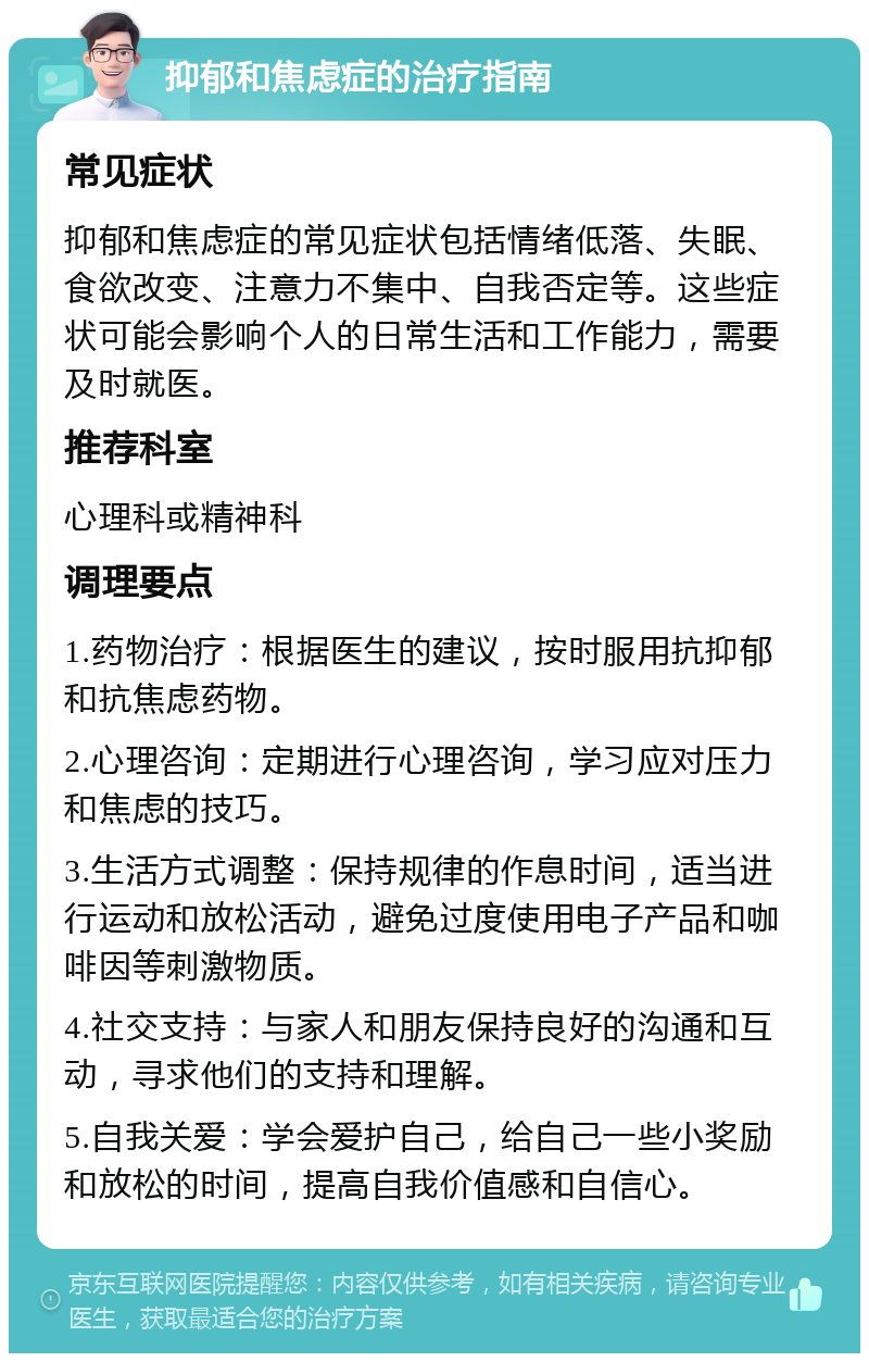 抑郁和焦虑症的治疗指南 常见症状 抑郁和焦虑症的常见症状包括情绪低落、失眠、食欲改变、注意力不集中、自我否定等。这些症状可能会影响个人的日常生活和工作能力，需要及时就医。 推荐科室 心理科或精神科 调理要点 1.药物治疗：根据医生的建议，按时服用抗抑郁和抗焦虑药物。 2.心理咨询：定期进行心理咨询，学习应对压力和焦虑的技巧。 3.生活方式调整：保持规律的作息时间，适当进行运动和放松活动，避免过度使用电子产品和咖啡因等刺激物质。 4.社交支持：与家人和朋友保持良好的沟通和互动，寻求他们的支持和理解。 5.自我关爱：学会爱护自己，给自己一些小奖励和放松的时间，提高自我价值感和自信心。