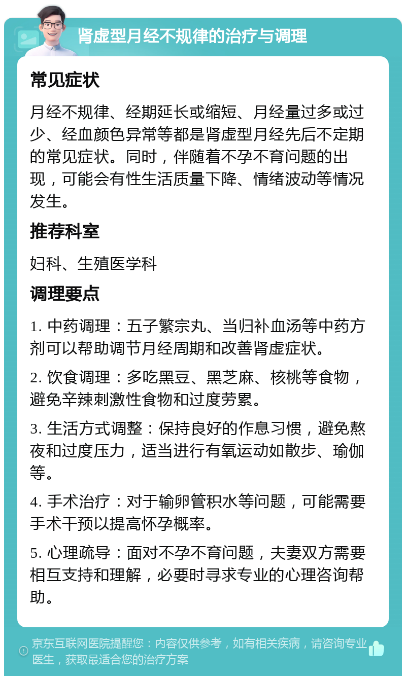 肾虚型月经不规律的治疗与调理 常见症状 月经不规律、经期延长或缩短、月经量过多或过少、经血颜色异常等都是肾虚型月经先后不定期的常见症状。同时，伴随着不孕不育问题的出现，可能会有性生活质量下降、情绪波动等情况发生。 推荐科室 妇科、生殖医学科 调理要点 1. 中药调理：五子繁宗丸、当归补血汤等中药方剂可以帮助调节月经周期和改善肾虚症状。 2. 饮食调理：多吃黑豆、黑芝麻、核桃等食物，避免辛辣刺激性食物和过度劳累。 3. 生活方式调整：保持良好的作息习惯，避免熬夜和过度压力，适当进行有氧运动如散步、瑜伽等。 4. 手术治疗：对于输卵管积水等问题，可能需要手术干预以提高怀孕概率。 5. 心理疏导：面对不孕不育问题，夫妻双方需要相互支持和理解，必要时寻求专业的心理咨询帮助。