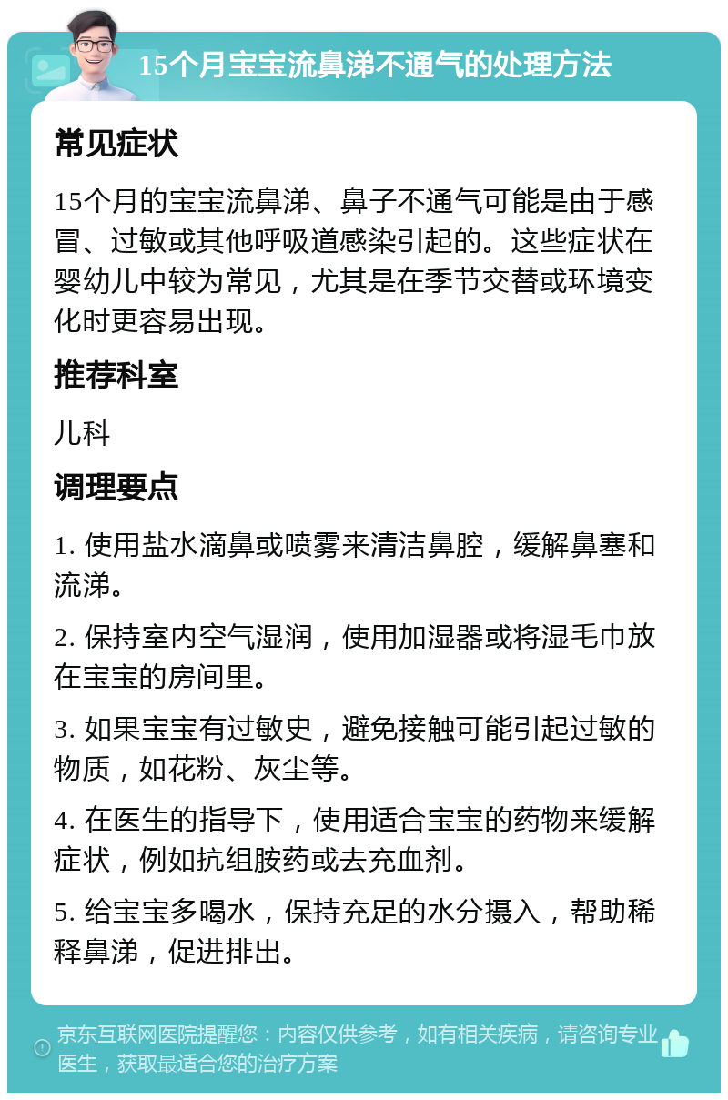 15个月宝宝流鼻涕不通气的处理方法 常见症状 15个月的宝宝流鼻涕、鼻子不通气可能是由于感冒、过敏或其他呼吸道感染引起的。这些症状在婴幼儿中较为常见，尤其是在季节交替或环境变化时更容易出现。 推荐科室 儿科 调理要点 1. 使用盐水滴鼻或喷雾来清洁鼻腔，缓解鼻塞和流涕。 2. 保持室内空气湿润，使用加湿器或将湿毛巾放在宝宝的房间里。 3. 如果宝宝有过敏史，避免接触可能引起过敏的物质，如花粉、灰尘等。 4. 在医生的指导下，使用适合宝宝的药物来缓解症状，例如抗组胺药或去充血剂。 5. 给宝宝多喝水，保持充足的水分摄入，帮助稀释鼻涕，促进排出。