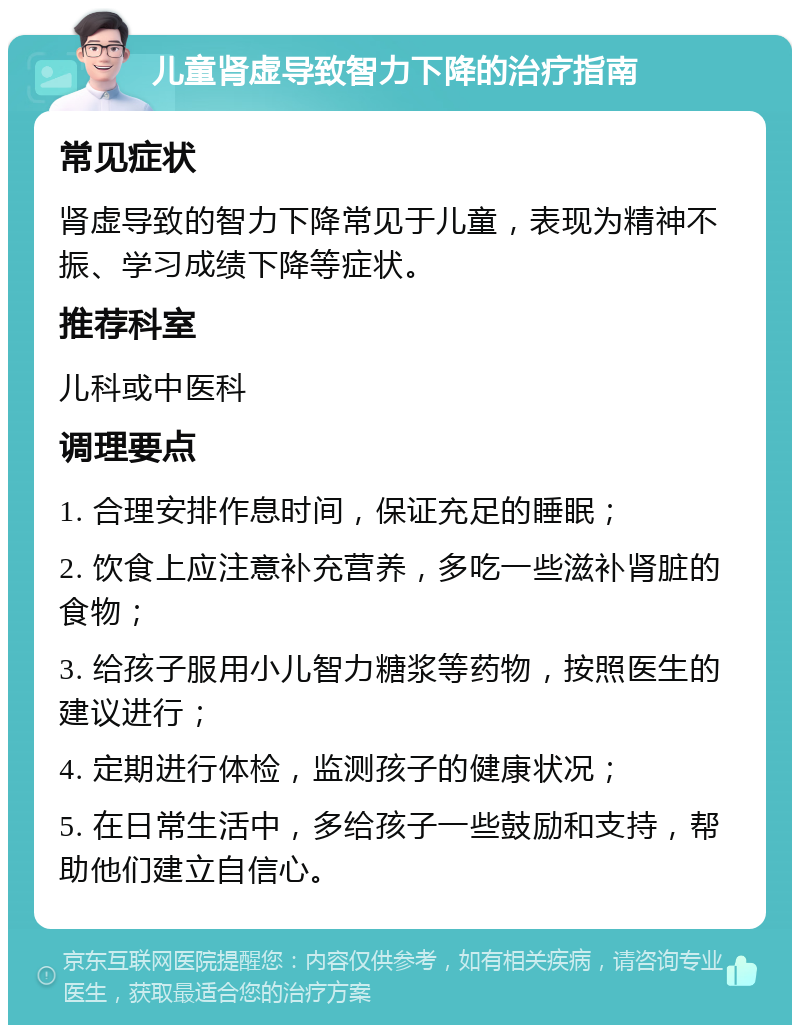 儿童肾虚导致智力下降的治疗指南 常见症状 肾虚导致的智力下降常见于儿童，表现为精神不振、学习成绩下降等症状。 推荐科室 儿科或中医科 调理要点 1. 合理安排作息时间，保证充足的睡眠； 2. 饮食上应注意补充营养，多吃一些滋补肾脏的食物； 3. 给孩子服用小儿智力糖浆等药物，按照医生的建议进行； 4. 定期进行体检，监测孩子的健康状况； 5. 在日常生活中，多给孩子一些鼓励和支持，帮助他们建立自信心。