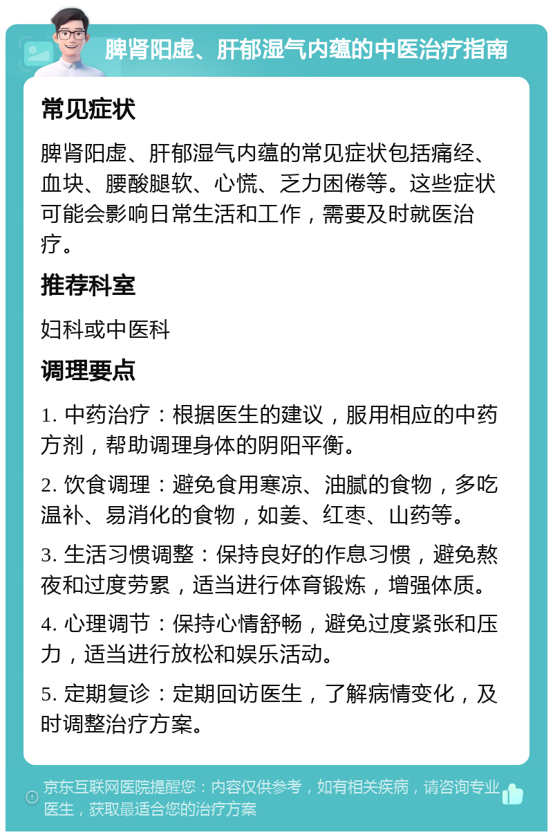 脾肾阳虚、肝郁湿气内蕴的中医治疗指南 常见症状 脾肾阳虚、肝郁湿气内蕴的常见症状包括痛经、血块、腰酸腿软、心慌、乏力困倦等。这些症状可能会影响日常生活和工作，需要及时就医治疗。 推荐科室 妇科或中医科 调理要点 1. 中药治疗：根据医生的建议，服用相应的中药方剂，帮助调理身体的阴阳平衡。 2. 饮食调理：避免食用寒凉、油腻的食物，多吃温补、易消化的食物，如姜、红枣、山药等。 3. 生活习惯调整：保持良好的作息习惯，避免熬夜和过度劳累，适当进行体育锻炼，增强体质。 4. 心理调节：保持心情舒畅，避免过度紧张和压力，适当进行放松和娱乐活动。 5. 定期复诊：定期回访医生，了解病情变化，及时调整治疗方案。