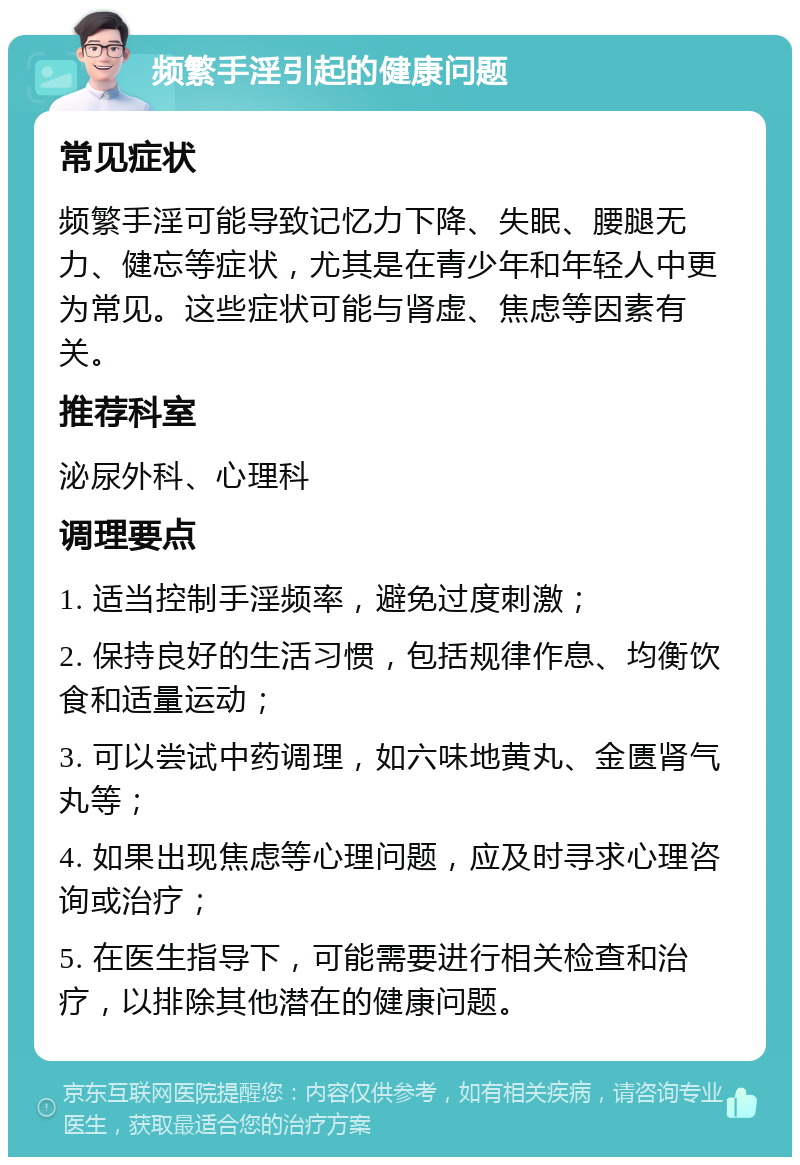 频繁手淫引起的健康问题 常见症状 频繁手淫可能导致记忆力下降、失眠、腰腿无力、健忘等症状，尤其是在青少年和年轻人中更为常见。这些症状可能与肾虚、焦虑等因素有关。 推荐科室 泌尿外科、心理科 调理要点 1. 适当控制手淫频率，避免过度刺激； 2. 保持良好的生活习惯，包括规律作息、均衡饮食和适量运动； 3. 可以尝试中药调理，如六味地黄丸、金匮肾气丸等； 4. 如果出现焦虑等心理问题，应及时寻求心理咨询或治疗； 5. 在医生指导下，可能需要进行相关检查和治疗，以排除其他潜在的健康问题。