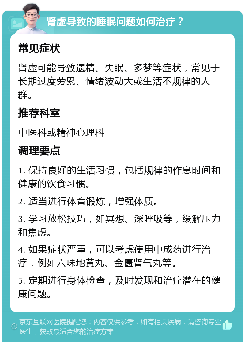 肾虚导致的睡眠问题如何治疗？ 常见症状 肾虚可能导致遗精、失眠、多梦等症状，常见于长期过度劳累、情绪波动大或生活不规律的人群。 推荐科室 中医科或精神心理科 调理要点 1. 保持良好的生活习惯，包括规律的作息时间和健康的饮食习惯。 2. 适当进行体育锻炼，增强体质。 3. 学习放松技巧，如冥想、深呼吸等，缓解压力和焦虑。 4. 如果症状严重，可以考虑使用中成药进行治疗，例如六味地黄丸、金匮肾气丸等。 5. 定期进行身体检查，及时发现和治疗潜在的健康问题。