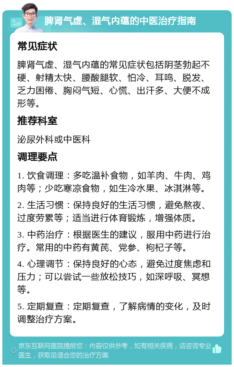 脾肾气虚、湿气内蕴的中医治疗指南 常见症状 脾肾气虚、湿气内蕴的常见症状包括阴茎勃起不硬、射精太快、腰酸腿软、怕冷、耳鸣、脱发、乏力困倦、胸闷气短、心慌、出汗多、大便不成形等。 推荐科室 泌尿外科或中医科 调理要点 1. 饮食调理：多吃温补食物，如羊肉、牛肉、鸡肉等；少吃寒凉食物，如生冷水果、冰淇淋等。 2. 生活习惯：保持良好的生活习惯，避免熬夜、过度劳累等；适当进行体育锻炼，增强体质。 3. 中药治疗：根据医生的建议，服用中药进行治疗。常用的中药有黄芪、党参、枸杞子等。 4. 心理调节：保持良好的心态，避免过度焦虑和压力；可以尝试一些放松技巧，如深呼吸、冥想等。 5. 定期复查：定期复查，了解病情的变化，及时调整治疗方案。