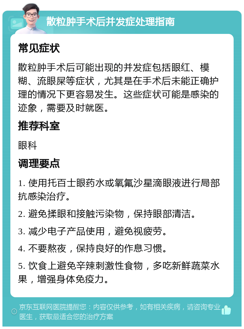 散粒肿手术后并发症处理指南 常见症状 散粒肿手术后可能出现的并发症包括眼红、模糊、流眼屎等症状，尤其是在手术后未能正确护理的情况下更容易发生。这些症状可能是感染的迹象，需要及时就医。 推荐科室 眼科 调理要点 1. 使用托百士眼药水或氧氟沙星滴眼液进行局部抗感染治疗。 2. 避免揉眼和接触污染物，保持眼部清洁。 3. 减少电子产品使用，避免视疲劳。 4. 不要熬夜，保持良好的作息习惯。 5. 饮食上避免辛辣刺激性食物，多吃新鲜蔬菜水果，增强身体免疫力。